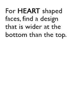 For HEART shaped faces, find a design that is wider at the bottom than the top.