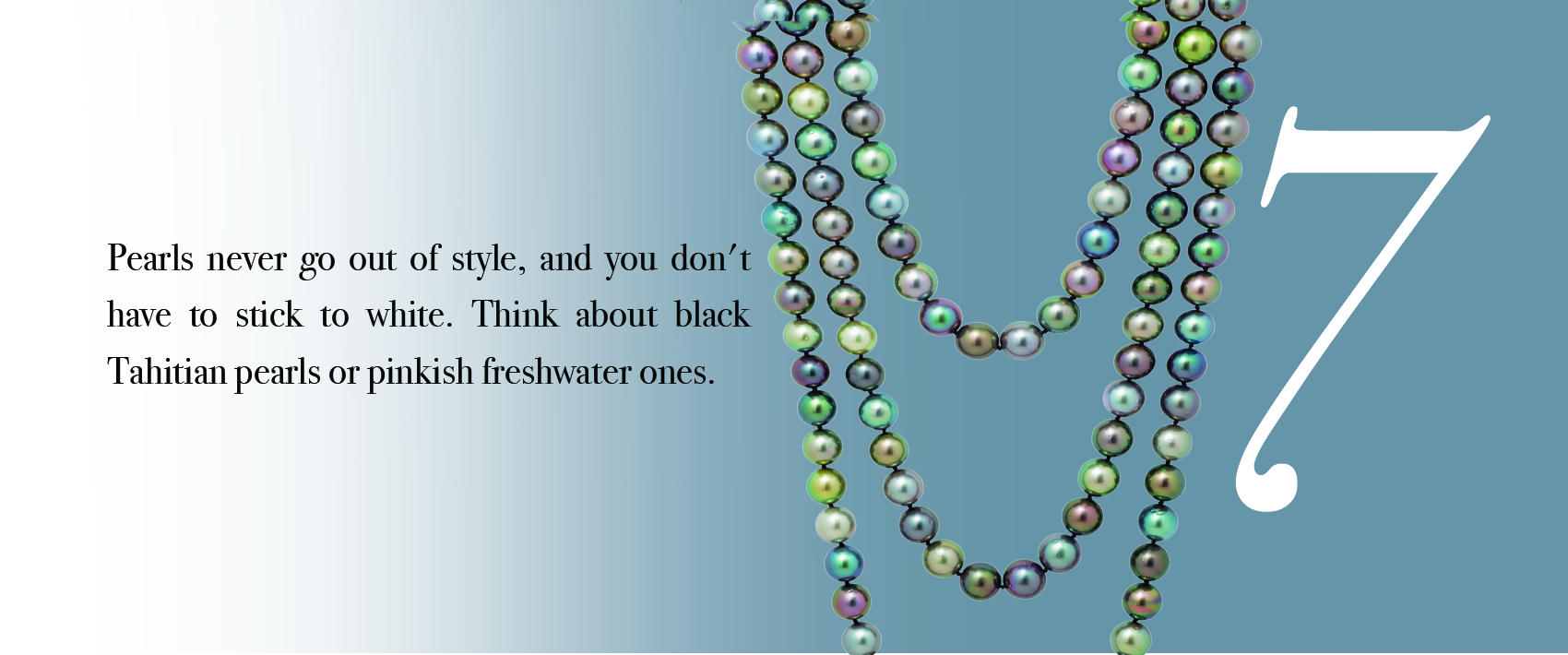 Your Jewelry Wardrobe Tip #7: Pearls never go out of style, and you don't have to stick to white. Think about black Tahitian pearls or pinkish freshwater ones.